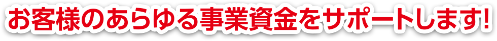 お客様のあらゆる事業資金をサポートします